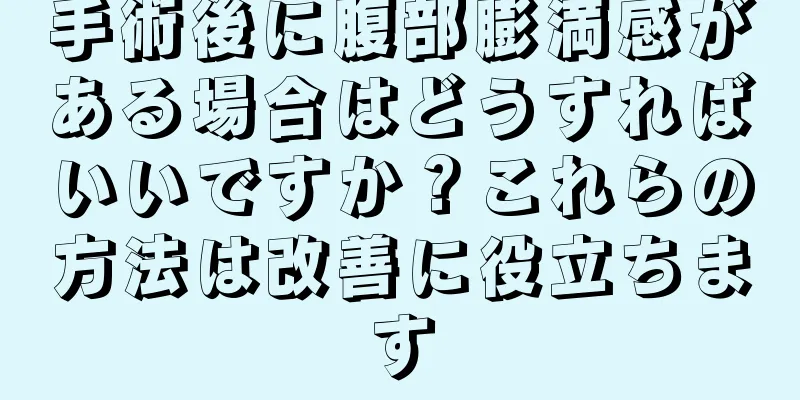 手術後に腹部膨満感がある場合はどうすればいいですか？これらの方法は改善に役立ちます