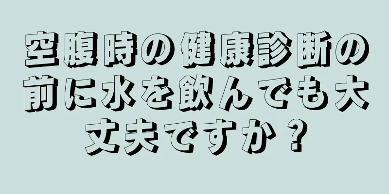 空腹時の健康診断の前に水を飲んでも大丈夫ですか？