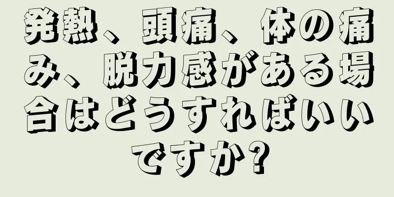 発熱、頭痛、体の痛み、脱力感がある場合はどうすればいいですか?