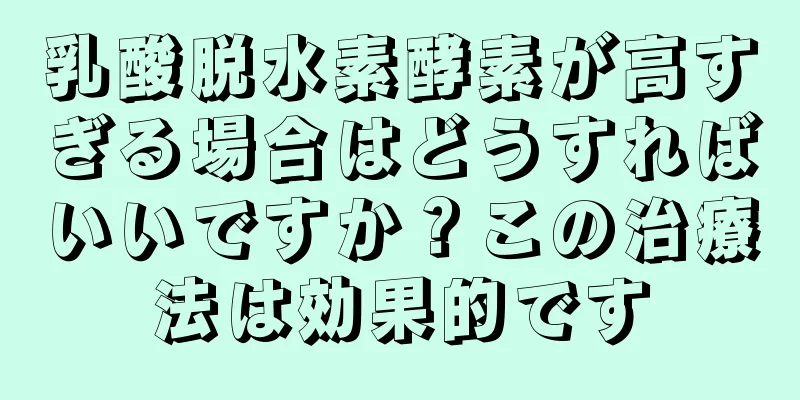 乳酸脱水素酵素が高すぎる場合はどうすればいいですか？この治療法は効果的です