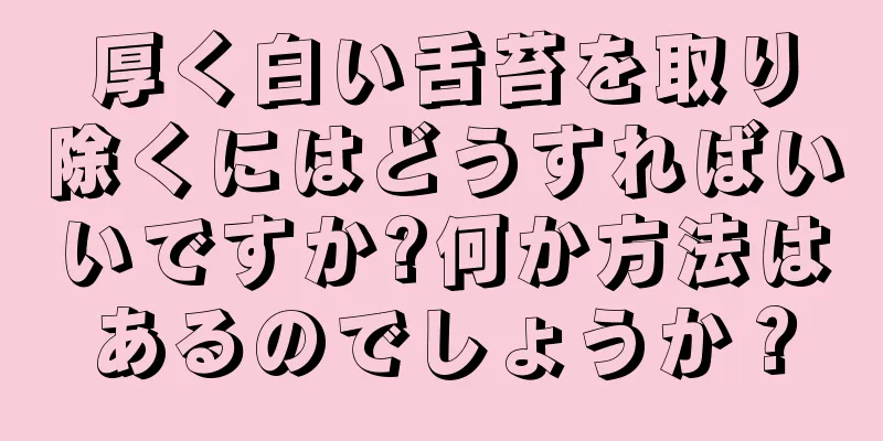 厚く白い舌苔を取り除くにはどうすればいいですか?何か方法はあるのでしょうか？