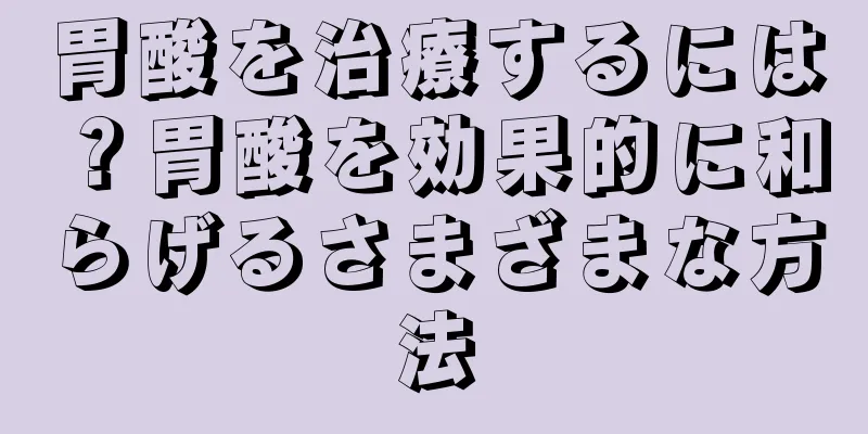 胃酸を治療するには？胃酸を効果的に和らげるさまざまな方法