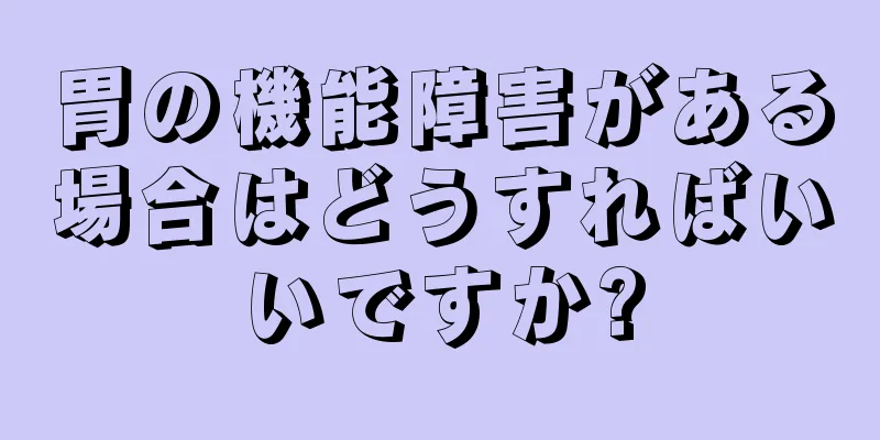 胃の機能障害がある場合はどうすればいいですか?