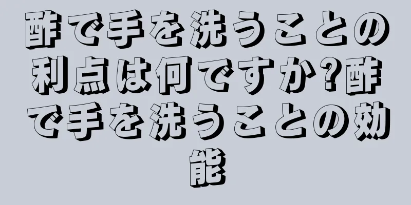 酢で手を洗うことの利点は何ですか?酢で手を洗うことの効能