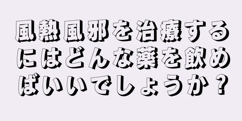 風熱風邪を治療するにはどんな薬を飲めばいいでしょうか？