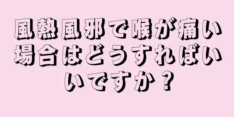 風熱風邪で喉が痛い場合はどうすればいいですか？