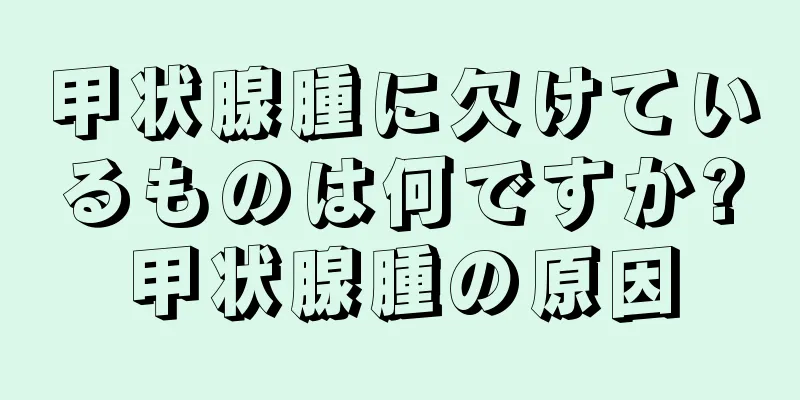 甲状腺腫に欠けているものは何ですか?甲状腺腫の原因