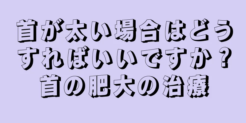 首が太い場合はどうすればいいですか？首の肥大の治療