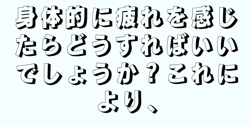 身体的に疲れを感じたらどうすればいいでしょうか？これにより、