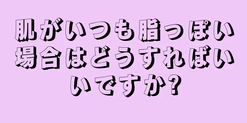 肌がいつも脂っぽい場合はどうすればいいですか?