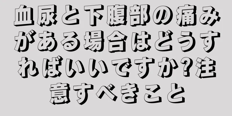 血尿と下腹部の痛みがある場合はどうすればいいですか?注意すべきこと