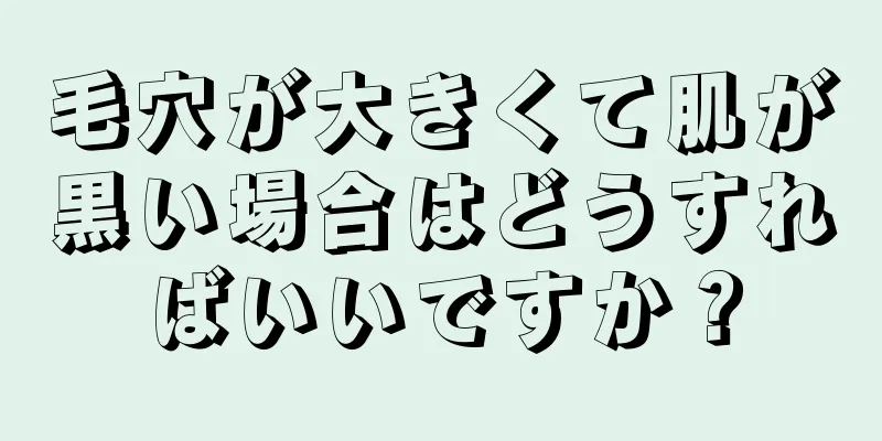 毛穴が大きくて肌が黒い場合はどうすればいいですか？