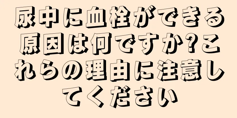 尿中に血栓ができる原因は何ですか?これらの理由に注意してください