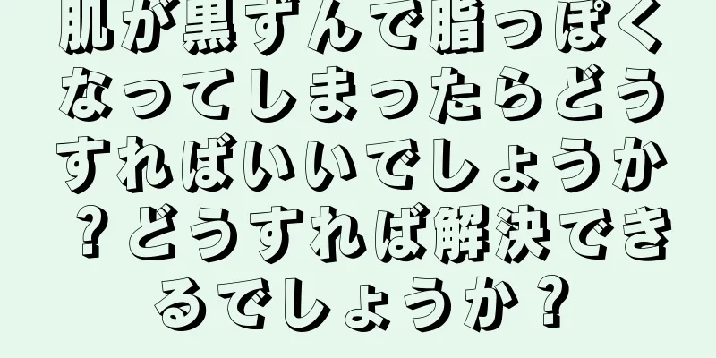 肌が黒ずんで脂っぽくなってしまったらどうすればいいでしょうか？どうすれば解決できるでしょうか？