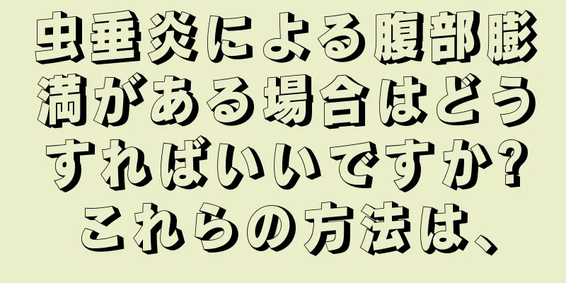 虫垂炎による腹部膨満がある場合はどうすればいいですか?これらの方法は、