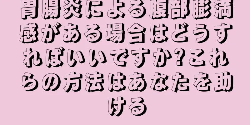 胃腸炎による腹部膨満感がある場合はどうすればいいですか?これらの方法はあなたを助ける