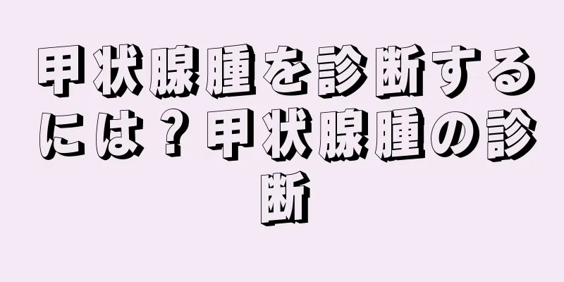 甲状腺腫を診断するには？甲状腺腫の診断