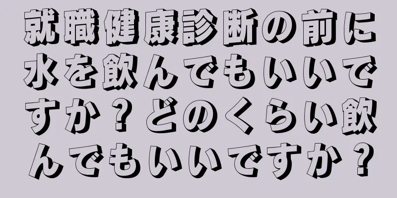 就職健康診断の前に水を飲んでもいいですか？どのくらい飲んでもいいですか？