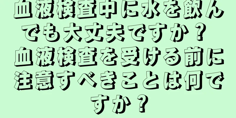 血液検査中に水を飲んでも大丈夫ですか？ 血液検査を受ける前に注意すべきことは何ですか？