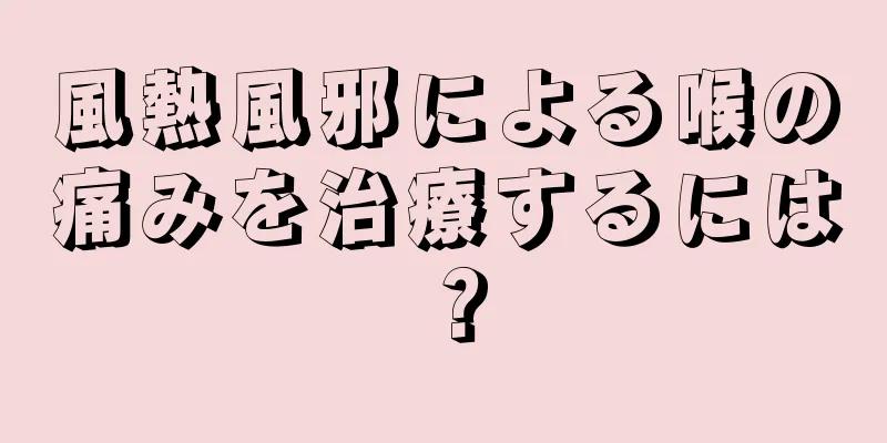 風熱風邪による喉の痛みを治療するには？