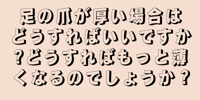 足の爪が厚い場合はどうすればいいですか?どうすればもっと薄くなるのでしょうか？