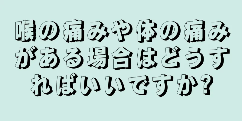 喉の痛みや体の痛みがある場合はどうすればいいですか?