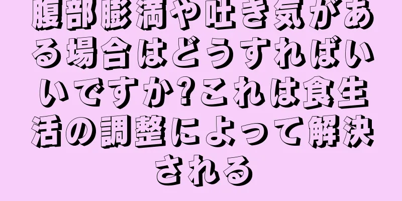 腹部膨満や吐き気がある場合はどうすればいいですか?これは食生活の調整によって解決される