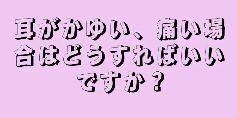 耳がかゆい、痛い場合はどうすればいいですか？