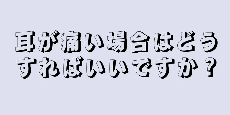 耳が痛い場合はどうすればいいですか？