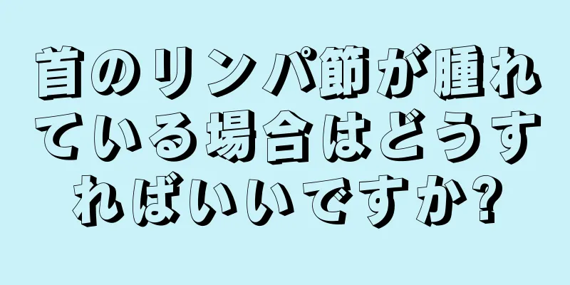 首のリンパ節が腫れている場合はどうすればいいですか?