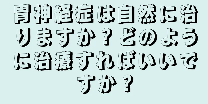 胃神経症は自然に治りますか？どのように治療すればいいですか？