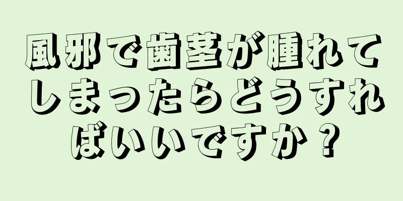 風邪で歯茎が腫れてしまったらどうすればいいですか？