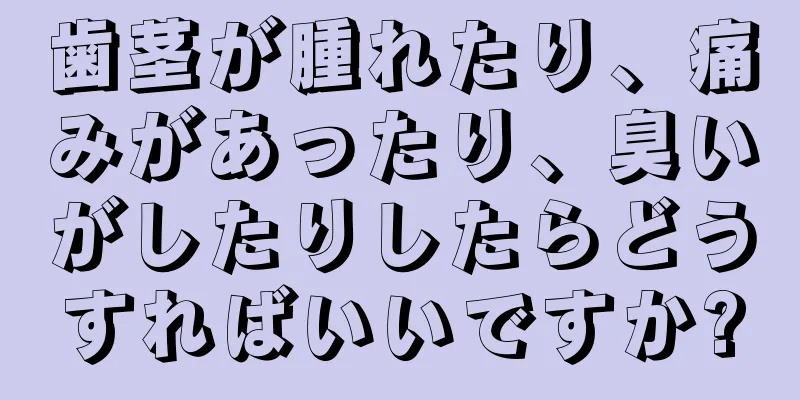 歯茎が腫れたり、痛みがあったり、臭いがしたりしたらどうすればいいですか?