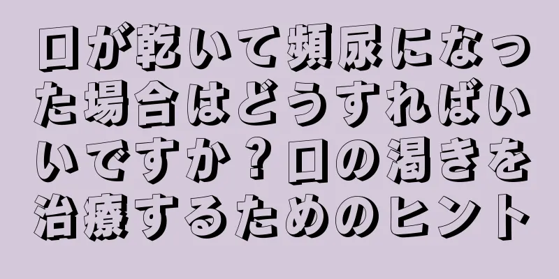 口が乾いて頻尿になった場合はどうすればいいですか？口の渇きを治療するためのヒント