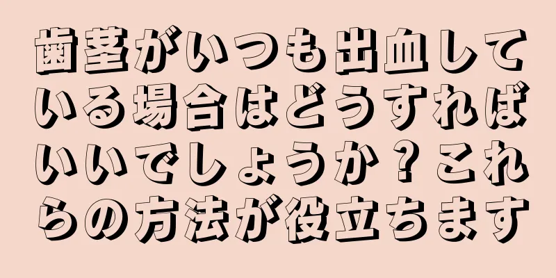 歯茎がいつも出血している場合はどうすればいいでしょうか？これらの方法が役立ちます