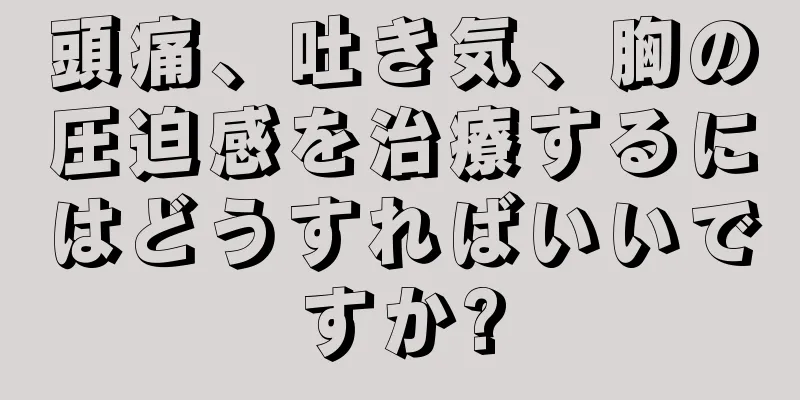 頭痛、吐き気、胸の圧迫感を治療するにはどうすればいいですか?