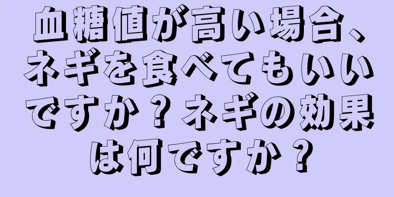 血糖値が高い場合、ネギを食べてもいいですか？ネギの効果は何ですか？