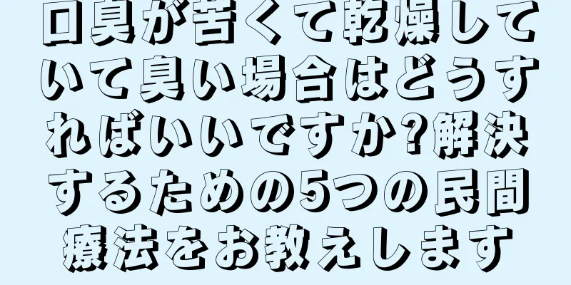 口臭が苦くて乾燥していて臭い場合はどうすればいいですか?解決するための5つの民間療法をお教えします