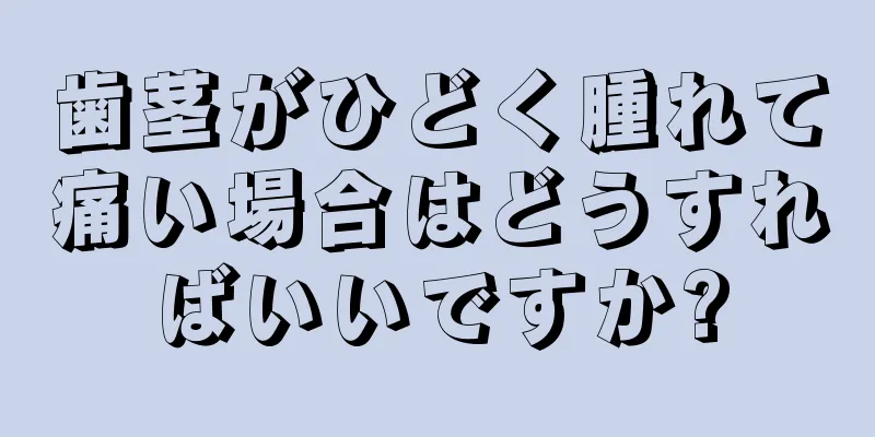 歯茎がひどく腫れて痛い場合はどうすればいいですか?