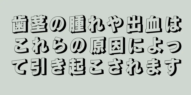 歯茎の腫れや出血はこれらの原因によって引き起こされます