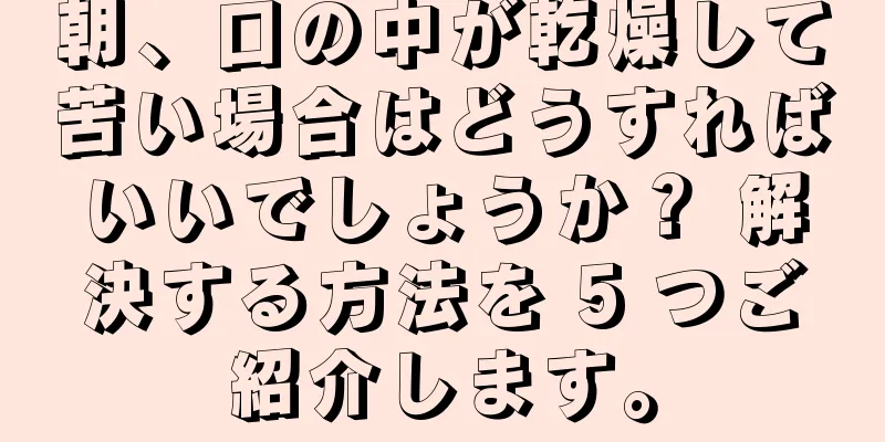 朝、口の中が乾燥して苦い場合はどうすればいいでしょうか？ 解決する方法を 5 つご紹介します。