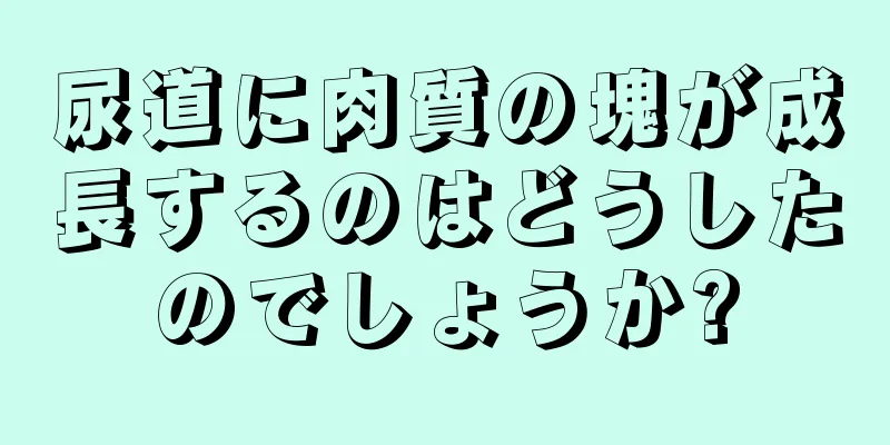 尿道に肉質の塊が成長するのはどうしたのでしょうか?