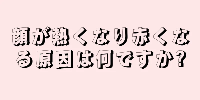 顔が熱くなり赤くなる原因は何ですか?