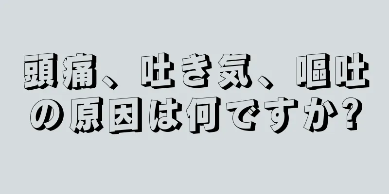 頭痛、吐き気、嘔吐の原因は何ですか?