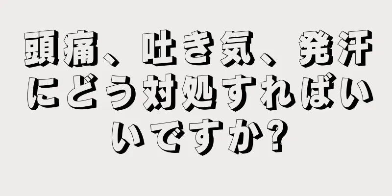 頭痛、吐き気、発汗にどう対処すればいいですか?