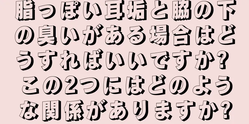 脂っぽい耳垢と脇の下の臭いがある場合はどうすればいいですか? この2つにはどのような関係がありますか?