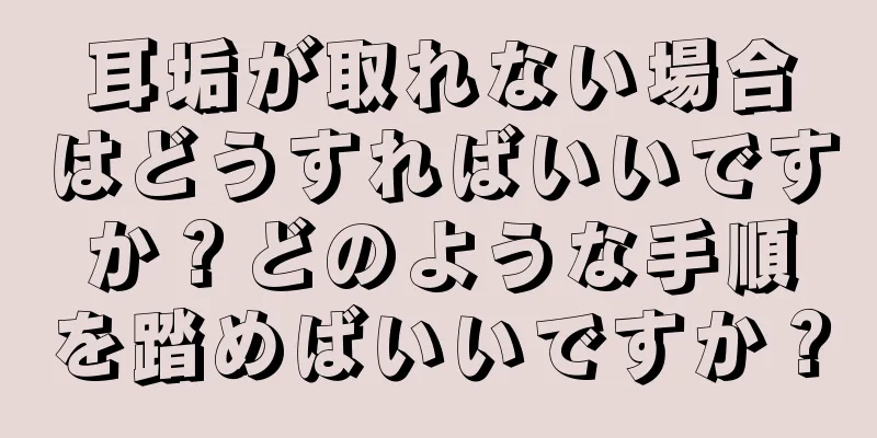 耳垢が取れない場合はどうすればいいですか？どのような手順を踏めばいいですか？