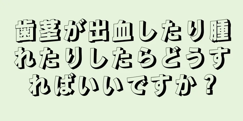 歯茎が出血したり腫れたりしたらどうすればいいですか？