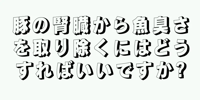 豚の腎臓から魚臭さを取り除くにはどうすればいいですか?