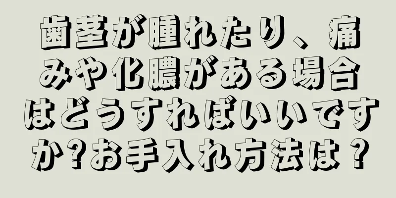 歯茎が腫れたり、痛みや化膿がある場合はどうすればいいですか?お手入れ方法は？